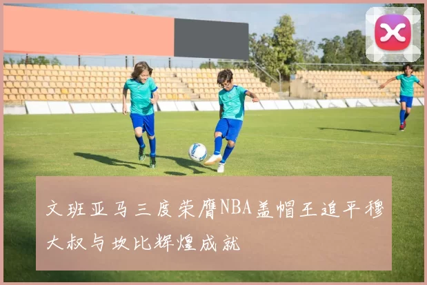文班亚马三度荣膺NBA盖帽王追平穆大叔与坎比辉煌成就