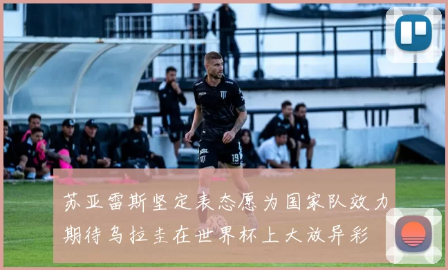 苏亚雷斯坚定表态愿为国家队效力期待乌拉圭在世界杯上大放异彩
