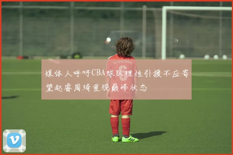 媒体人呼吁CBA球队理性引援不应寄望赵睿周琦重现巅峰状态