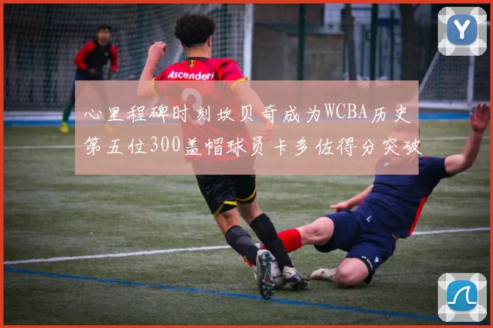 心里程碑时刻坎贝奇成为WCBA历史第五位300盖帽球员卡多佐得分突破1000大关
