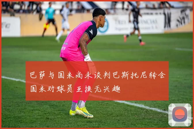 巴萨与国米尚未谈判巴斯托尼转会国米对球员互换无兴趣