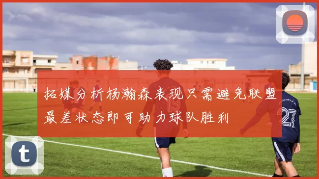 拓媒分析杨瀚森表现只需避免联盟最差状态即可助力球队胜利
