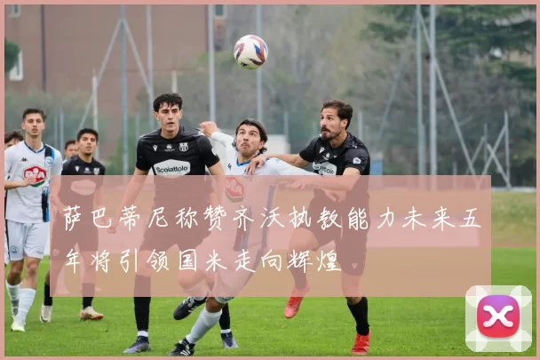 萨巴蒂尼称赞齐沃执教能力未来五年将引领国米走向辉煌
