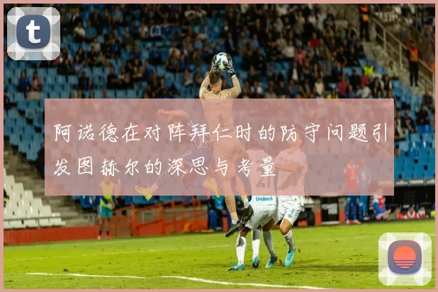 阿诺德在对阵拜仁时的防守问题引发图赫尔的深思与考量