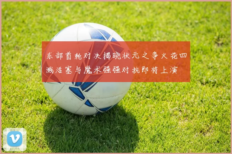 东部首轮对决揭晓状元之争火花四溅活塞与魔术强强对抗即将上演