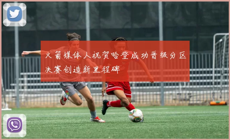 火箭媒体人祝贺哈登成功晋级分区决赛创造新里程碑