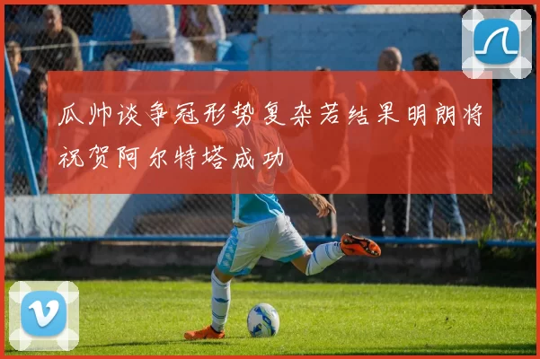 瓜帅谈争冠形势复杂若结果明朗将祝贺阿尔特塔成功