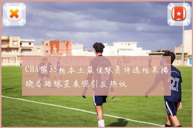 CBA第35轮本土最佳球员评选结果揭晓各路球星表现引发热议