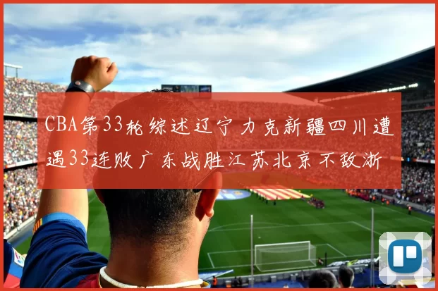 CBA第33轮综述辽宁力克新疆四川遭遇33连败广东战胜江苏北京不敌浙江