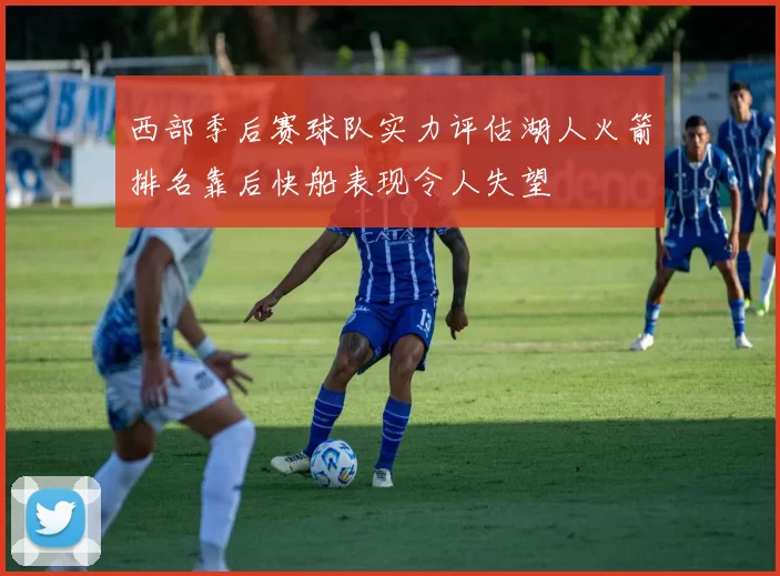 西部季后赛球队实力评估湖人火箭排名靠后快船表现令人失望