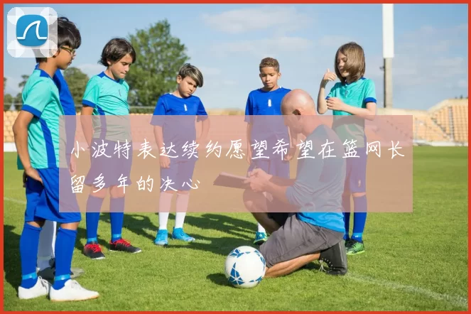 小波特表达续约愿望希望在篮网长留多年的决心