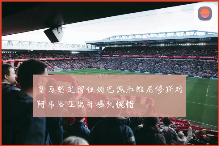 皇马坚定留住姆巴佩和维尼修斯对阿韦洛亚离开感到惋惜