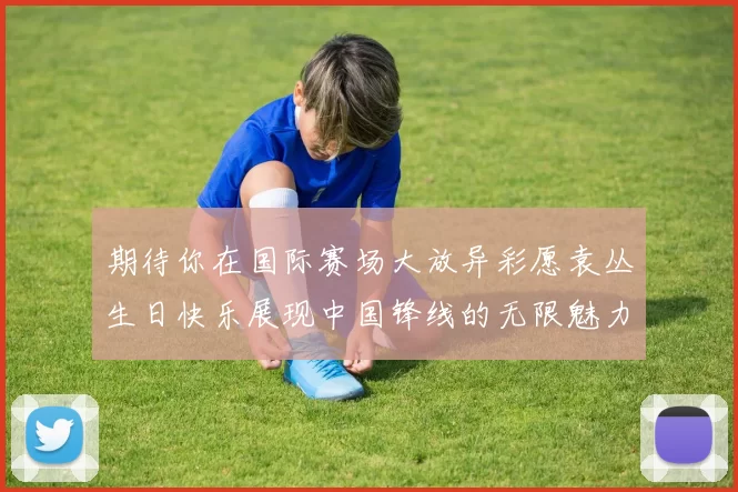 期待你在国际赛场大放异彩愿袁丛生日快乐展现中国锋线的无限魅力