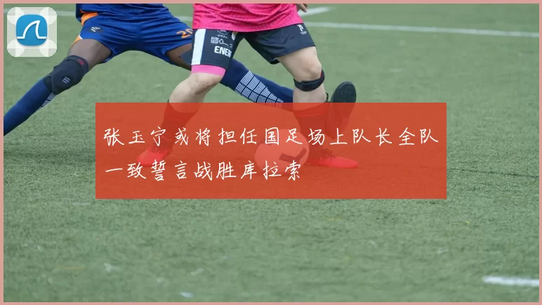 张玉宁或将担任国足场上队长全队一致誓言战胜库拉索
