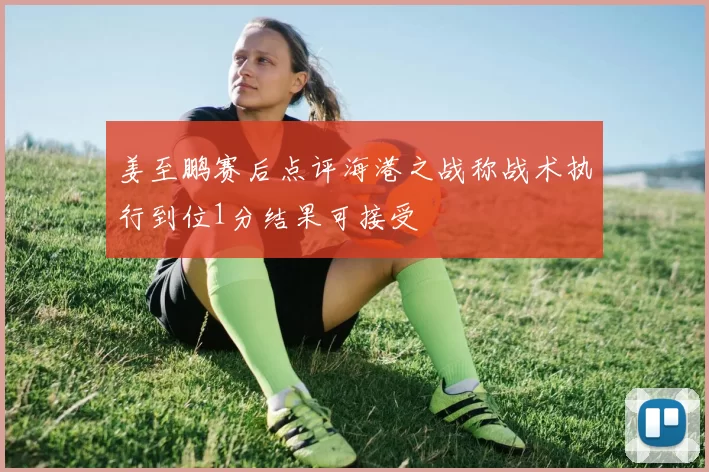 姜至鹏赛后点评海港之战称战术执行到位1分结果可接受