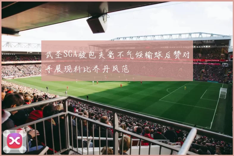 武圣SGA被包夹毫不气馁输球后赞对手展现科比乔丹风范