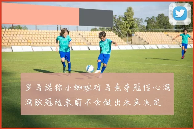 罗马诺称小蜘蛛对马竞夺冠信心满满欧冠结束前不会做出未来决定