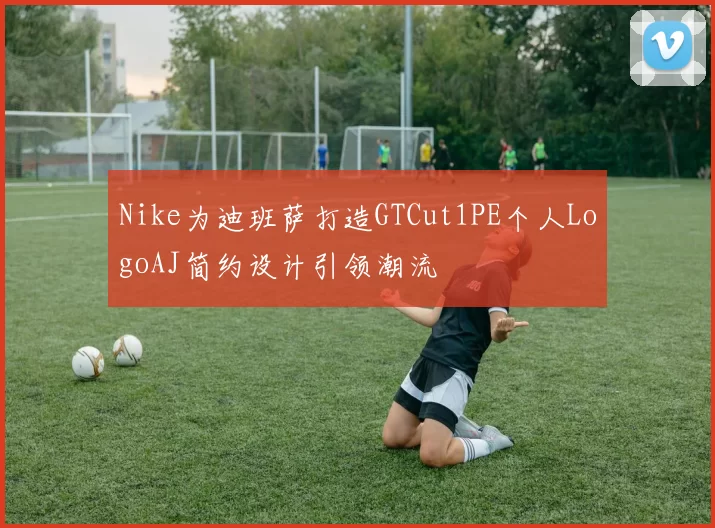 Nike为迪班萨打造GTCut1PE个人LogoAJ简约设计引领潮流