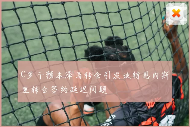 C罗干预本泽马转会引发坎特恩内斯里转会签约延迟问题