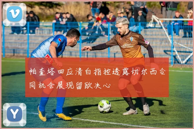 帕奎塔回应清白指控透露切尔西合同机会展现留欧决心